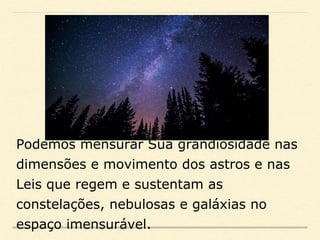 Podemos mensurar Sua grandiosidade nas
dimensões e movimento dos astros e nas
Leis que regem e sustentam as
constelações, nebulosas e galáxias no
espaço imensurável.
 