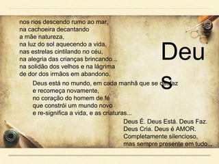 nos rios descendo rumo ao mar,
na cachoeira decantando
a mãe natureza,
na luz do sol aquecendo a vida,
nas estrelas cintilando no céu,
na alegria das crianças brincando...
na solidão dos velhos e na lágrima
de dor dos irmãos em abandono.
Deus está no mundo, em cada manhã que se desfaz
e recomeça novamente,
no coração do homem de fé
que constrói um mundo novo
e re-significa a vida, e as criaturas...
Deus É. Deus Está. Deus Faz.
Deus Cria. Deus é AMOR.
Completamente silencioso,
mas sempre presente em tudo...
Deu
s
 