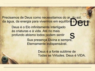 Precisamos de Deus como necessitamos do ar, do sol,
da água, da energia para vivermos em equilíbrio e progresso.
Deus é o Elo infinitamente interligado
às criaturas e à vida. Até no mais
profundo abismo todos podem sentir
Sua presença Divina e sempre,
Eternamente indispensável.
Deus é a fonte sublime de
Todas as Virtudes. Deus é VIDA.
Deu
s
 