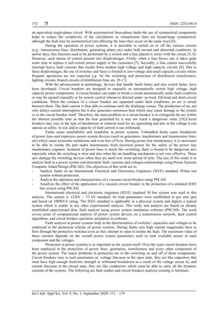  ISSN: 2252-8814
Int J Adv Appl Sci, Vol. 9, No. 3, September 2020: 171 – 179
172
an equivalent single-phase circuit. With asymmetrical three-phase faults the use of symmetrical components
helps to reduce the complexity of the calculations as transmission lines are byand-large symmetrical,
although the fault may be asymmetrical (not affecting the lines they occur on the same way) [4].
During the operation of power systems, it is desirable to switch on or off the various circuits
(e.g.: transmission lines, distributors, generating plants etc) under both normal and abnormal conditions. In
earlier days, this function used to be performed by a switch and a fuse placed in series with the circuit [5, 6].
However, such means of control present two disadvantages. Firstly, when a fuse blows out, it takes quite
some time to replace it and restore power supply to the customers [7]. Secondly, a fuse cannot successfully
interrupt heavy fault currents that results from modern high voltage and high capacity circuits [8]. Due to
these disadvantages, the use of switches and fuses is limited to low-voltage and small capacity circuits where
frequent operations are not expected e.g: for the switching and protection of distribution transformers,
lighting circuits, branch circuits of distribution lines etc. [9-17]
With the advancement in technology, devices that handle faults better and also switch faster, have
been developed. Circuit breakers are designed to manually or automatically switch high voltage, high
capacity power components. A circuit breaker can make or break a circuit automatically under fault condition
or may be opened manually or by remote control whenever desired under: no-load, full-load and short-circuit
conditions. When the contacts of a circuit breaker are separated under fault conditions, an arc is struck
between them. The fault current is thus able to continue until the discharge ceases. The production of arc not
only delays current interruption but it also generates enormous heat which may cause damage to the system
or to the circuit breaker itself. Therefore, the main problem in a circuit breaker is to extinguish the arc within
the shortest possible time so that the heat generated by it may not reach a dangerous value [18].Circuit
breakers may vary in the type of mechanism or material used for arc quenching and also in the voltage it can
operate at safely; in size and in capacity of fault current it can withstand.
Faults cause unreliability and instability in power systems. Unhandled faults cause breakdown
of power lines and expensive power system devices (such as generators, transformers and transmission lines,
etc) which cause economic meltdowns and even loss of lives. During power line maintenance, it is sacrosanct
to be able to isolate the part under maintenance from electrical power for the safety of the power line
maintenance engineer. Isolation of power lines is much like switching, there is bound to be dangerous arcs
especially when the switching is slow and also when the arc-handling mechanism is not very effective. These
arcs damage the switching devices when they are used over some period of time. The aim of this study is to
analyze fault in a power system and determine fault- currents and voltages relationships using Power Systems
Computer Aided Design (PSCAD). The objectives of this work are to:
- Analyze faults on an International Electrical and Electronics Engineers (IEEE) standard 30-bus test
system without protection.
- Analyze the operation and characteristics of a vacuum circuit breaker using PSCAD
- Annalyze the effect of the application of a vacuum circuit breaker in the protection of a standard IEEE
bus system using PSCAD.
International electrical and electronic engineers (IEEE) standard 30 bus system was used in this
analysis. The system is 132kV – 33 kV standard. Its load parameters were established in per unit (pu)
and based on 100MVA rating. The IEEE standard is applicable in a physical system and depicts a typical
system which is usable in any other experimental analysis. This study and analysis are based on already
established experimental data, fault analysis using power system simulation software (PSCAD). The work
covers areas of computational analysis of power system devices on a transmission network, fault control
algorithms, and circuit breaker operation simulation in software.
Fault analysis in power systems help in the determination of switches’ capacities and voltages to be
employed in the protection scheme of power systems. During faults very high current magnitudes have to
flow through the protective switches even as they attempt to open to isolate the fault. The maximum value of
these currents depends on the overall power system parameters such as total available power in each
component and the voltages.
Protection in power systems is as important as the system itself. Over the years circuit breakers have
been employed in the protection of power lines, generators, transformers and every other component of
the power system. The major problems in protection are in the switching on and off of these components.
Circuit breakers vary in such parameters as: voltage (because in the open state, they are like capacitors that
must have high enough dielectric strength to withstand breakdown as a result of the voltage across it), and
current (because in the closed state, they are like conductors which must be able to carry all the dynamic
currents of the system). The following are fault studies and circuit breakers analysis existing in literature.
 