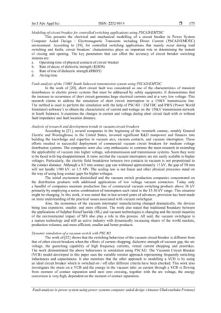 Int J Adv Appl Sci ISSN: 2252-8814 
Fault analysis in power system using power systems computer aided design (Amanze Chukwuebuka Fortune)
173
Modeling of circuit breaker for controlled switching applications using PSCAD/EMTDC
This presents the electrical and mechanical modelling of a circuit breaker in Power System
Computer Aided Design / Electromagnetic Transients including Direct Current (PSCAD/EMDTC)
environment. According to [19], for controlled switching applications that mainly occur during load
switching and faults, circuit breakers’ characteristics plays an important role in determining the instant
of closing and opening. The key parameters that can affect the accuracy of circuit breaker switching
instants are:
a. Operating time of physical contacts of circuit breaker
b. Rate of decay of dielectric strength (RDDS)
c. Rate of rise of dielectric strength (RRDS)
d. Arcing time
Fault analysis of the 150kV South Sulawesi transmission system using PSCAD/EMTDC
In the work of [20], short circuit fault was considered as one of the characteristics of transient
disturbances in electric power systems that must be addressed by safety equipments. It demonstrates that
the increase in occurrence of short circuit generates large electrical currents and at a very low voltage. This
research claims to address the simulation of short circuit interruption in a 150kV transmission line.
The method is used to perform the simulation with the help of PSCAD / EMTDC and PWS (Power World
Simulator) software’s to obtain the characteristic of current and voltage on the 150kV transmission network
in South Sulawesi. It examines the changes in current and voltage during short circuit fault with or without
fault impedance and fault location distance.
Analysis of research and development trends in vacuum circuit breakers
According to [21], several companies in the beginning of the twentieth century, notably General
Electric and Westinghouse in the United States, invested significant R&D manpower and finances into
building the knowledge and expertise in vacuum arcs, vacuum contacts, and vacuum interrupters. These
efforts resulted in successful deployment of commercial vacuum circuit breakers for medium voltage
distribution systems. The companies were also very enthusiastic to continue the main research in extending
the applicability of vacuum into higher voltage, sub-transmission and transmission systems. Soon they were
to be faced with big disappointment. It turns out that the vacuum interrupters are not easily scalable to higher
voltages. Particularly, the electric field breakdown between two contacts in vacuum is not proportional to
the contact distance. Although a 0.5 mm contact gap can withstand approximately 15 kV, the gap of 50 mm
will not handle 1500 kV, or 1.5 MV. The scaling law is not linear and other physical processes stand on
the way of using long contact gaps for higher voltages.
The initial excitement diminished and the vacuum switch production companies concentrated on
the distribution products with additional applications of low voltage vacuum contactors. Today only
a handful of companies maintain production line of commercial vacuum switching products above 36 kV
primarily by employing a series combination of interrupters each rated in the 15-36 kV range. This situation
might be changing. In this work, it was stated that in last several years of advances, provision has been made
on more understanding of the practical issues associated with vacuum switchgear.
Also, the economics of the vacuum interrupter manufacturing changed dramatically, the devices
being less expensive, smaller, and more efficient. The work also stated that traditional boundary between
the applications of Sulphur HexaFluoride (SF6) and vacuum technologies is changing and the recent inquiries
of the environmental impact of SF6 also play a role in this process. All said, the vacuum switchgear is
a mature technology and still an active industry with dynamically increasing shares of the world markets,
production volumes, and more efficient, smaller and better products.
Dynamic simulation of a vacuum switch with PSCAD
The work of [22] shows that the switching behaviour of the vacuum circuit breaker is different from
that of other circuit breakers when the effects of current chopping, dielectric strength of vacuum gap, the arc
voltage, the quenching capability of high frequency currents, virtual current chopping and prestrikes.
The work demonstrated the above behaviours in simulation using PSCAD. The Vacumm Circuit Breaker
(VCB) model developed in this paper uses the variable resistor approach representing frequently switching
inductances and capacitances. It also mentions that the other approach to modelling a VCB is by using
an ideal circuit breaker which is switched on / off after different criteria have been checked. This work also
investigates the stress on a VCB and the energy in the vacuum tube: as current through a VCB is flowing
from moment of contact separation until next zero crossing, together with the arc voltage, the energy
conversion is very high, dependent on the moment of contact separation.
 