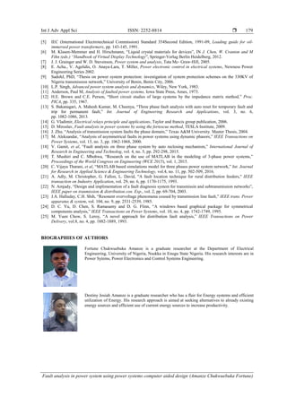 Int J Adv Appl Sci ISSN: 2252-8814 
Fault analysis in power system using power systems computer aided design (Amanze Chukwuebuka Fortune)
179
[5] IEC (International Electrotechnical Commission) Standard 354Second Edition, 1991-09, Loading guide for oil-
immersed power transformers, pp. 143-145, 1991.
[6] M. Klasen-Memmer and H. Hirschmann, “Liquid crystal materials for devices”, IN J. Chen, W. Cranton and M
Fihn (eds.) “Handbook of Virtual Display Technology”, Springer-Verlag Berlin Heidelberg, 2012.
[7] J. J. Grainger and W. D. Stevenson, Power system and analysis, Tata Mc- Graw-Hill, 2005.
[8] E. Acha., V. Agelidis, O. Anaya-Lara, T. Miller, Power electronic control in electrical systems, Newness Power
Engineering Series 2002.
[9] SadohJ, PhD, “Thesis on power system protection: investigation of system protection schemes on the 330KV of
Nigeria transmission network,” University of Benin, Benin City, 2006.
[10] L.P. Singh, Advanced power system analysis and dynamics, Wiley, New York, 1983.
[11] Anderson, Paul M, Analysis of faulted power systems, Iowa State Press, Ames, 1973.
[12] H.E. Brown and C.E. Person, “Short circuit studies of large systems by the impedance matrix method,” Proc.
PICA, pp. 335, 1967.
[13] S. Bakanagari, A. Mahesh Kumar, M. Cheenya, “Three phase fault analysis with auto reset for temporary fault and
trip for permanent fault,” Int. Journal of Engineering Research and Applications, vol. 3, no. 6,
pp. 1082-1086, 2013.
[14] G. Vladimir, Electrical relays principle and applications, Taylor and francis group publication, 2006.
[15] D. Miroslav, Fault analysis in power systems by using the fortescue method, TESLA Institute, 2009.
[16] J. Zhu. “Analysis of transmission system faults the phase domain,” Texas A&M University. Master Thesis, 2004.
[17] M. Aleksandar, “Analysis of asymmetrical faults in power systems using dynamic phasors,” IEEE Transactions on
Power Systems, vol. 15, no. 3, pp. 1062-1068, 2000.
[18] V. Gamit, et al, “Fault analysis on three phase system by auto reclosing mechanism,” International Journal of
Research in Engineering and Technolog, vol. 4, no. 5, pp. 292-298, 2015.
[19] T. Mushiri and C. Mbohwa, “Research on the use of MATLAB in the modeling of 3-phase power systems,”
Proceedings of the World Congress on Engineering (WCE 2015), vol. 1, 2015.
[20] C. Vijaya Tharani, et al, “MATLAB based simulations model for three phases power system network,” Int. Journal
for Research in Applied Science & Engineering Technology, vol.4, no. 11, pp. 502-509, 2016.
[21] A. Adly, M. Christopher, G. Fallon, L. David, "A fault location technique for rural distribution feeders," IEEE
transaction on Industry Application, vol. 29, no. 6, pp. 1170-1175, 1993.
[22] N. Amjady, “Design and implimentation of a fault diagnosis system for transmissin and subtransmission networks”,
IEEE paper on tranmission & distribution con. Exp., vol. 2, pp. 69-704, 2003.
[23] J.A. Halluday, C.H. Shih, “Resonent overvoltage phenomena coused by transmission line fault,” IEEE trans. Power
apparatus & system, vol. 104, no. 9, pp. 2531-2539, 1985.
[24] D. C. Yu, D. Chen, S. Ramasamy and D. G. Flinn, “A windows based graphical package for symmetrical
components analysis,” IEEE Transactions on Power Systems, vol. 10, no. 4, pp. 1742-1749, 1995.
[25] M. Yuen Chow, S. Leroy, “A novel approach for distribution fault analysis,” IEEE Transactions on Power
Delivery, vol.8, no. 4, pp. 1882-1889, 1993.
BIOGRAPHIES OF AUTHORS
Fortune Chukwuebuka Amanze is a graduate researcher at the Department of Electrical
Engineering, University of Nigeria, Nsukka in Enugu State Nigeria. His research interests are in
Power Sytems, Power Electronics and Control Systems Engineering.
Destiny Josiah Amanze is a graduate researcher who has a flair for Energy systems and efficient
utilization of Energy. His research approach is aimed at seeking alternatives to already existing
energy sources and efficient use of current energy sources to increase productivity.
 