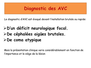 Diagnostic des AVC
Le diagnostic d’AVC est évoqué devant l’installation brutale ou rapide:
D’un déficit neurologique focal.
De céphalées aigües brutales.
De coma atypique
Mais la présentation clinique varie considérablement en fonction de
l’importance et le siège de la lésion
 