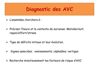 Diagnostic des AVC
 L’anamnèse cherchera à :
 Préciser l’heure et le contexte de survenue: Matinée/nuit;
repos/effort/stress
 Type de déficits initiaux et leur évolution.
 Signes associées: vomissements; céphalées; vertiges
 Recherche minutieusement les facteurs de risque d’AVC
 