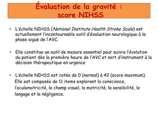 Évaluation de la gravité :
score NIHSS
• L’échelle NIHSS (National Institute Health Stroke Scale) est
actuellement l’incontournable outil d’évaluation neurologique à la
phase aiguë de l’AVC.
• Elle constitue un outil de mesure essentiel pour suivre l’évolution
du patient dès la première heure de l’AVC et sert d’instrument à la
décision thérapeutique en urgence
• L’échelle NIHSS est cotée de 0 (normal) à 42 (score maximum).
Elle est composée de 11 items explorant la conscience,
l’oculomotricité, le champ visuel, la motricité, la sensibilité, le
langage et la négligence.
 