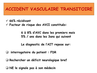 ACCIDENT VASCULAIRE TRANSITOIRE
 66% récidivant
 Facteur de risque des AVCI constitués:
6 à 8% d’AVC dans les premiers mois
5% / ans dans les 3ans qui suivent
Le diagnostic de l’AIT repose sur:
 interrogatoire du patient : FDR
 Rechercher un déficit neurologique bref
 NE le signale pas à son médecin
 
