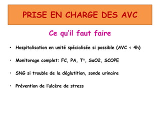 PRISE EN CHARGE DES AVC
Ce qu’il faut faire
• Hospitalisation en unité spécialisée si possible (AVC < 4h)
• Monitorage complet: FC, PA, T°, SaO2, SCOPE
• SNG si trouble de la déglutition, sonde urinaire
• Prévention de l’ulcère de stress
 
