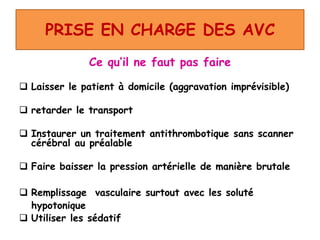 PRISE EN CHARGE DES AVC
Ce qu’il ne faut pas faire
 Laisser le patient à domicile (aggravation imprévisible)
 retarder le transport
 Instaurer un traitement antithrombotique sans scanner
cérébral au préalable
 Faire baisser la pression artérielle de manière brutale
 Remplissage vasculaire surtout avec les soluté
hypotonique
 Utiliser les sédatif
 