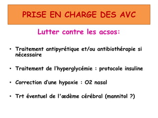 PRISE EN CHARGE DES AVC
Lutter contre les acsos:
• Traitement antipyrétique et/ou antibiothérapie si
nécessaire
• Traitement de l’hyperglycémie : protocole insuline
• Correction d’une hypoxie : O2 nasal
• Trt éventuel de l'œdème cérébral (mannitol ?)
 