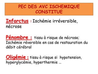 PEC DES AVC ISCHEMIQUE
CONSTITUE
Infarctus : Ischémie irréversible,
nécrose
Pénombre : tissu à risque de nécrose;
Ischémie réversible en cas de restauration du
débit cérébral
Oligémie : tissu à risque si hypotension,
hyperglycémie, hyperthermie …
 