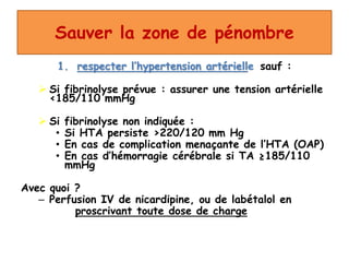 Sauver la zone de pénombre
1. respecter l’hypertension artérielle sauf :
 Si fibrinolyse prévue : assurer une tension artérielle
<185/110 mmHg
 Si fibrinolyse non indiquée :
• Si HTA persiste >220/120 mm Hg
• En cas de complication menaçante de l’HTA (OAP)
• En cas d’hémorragie cérébrale si TA ≥185/110
mmHg
Avec quoi ?
– Perfusion IV de nicardipine, ou de labétalol en
proscrivant toute dose de charge
 
