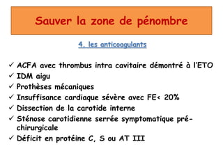 Sauver la zone de pénombre
4. les anticoagulants
 ACFA avec thrombus intra cavitaire démontré à l’ETO
 IDM aigu
 Prothèses mécaniques
 Insuffisance cardiaque sévère avec FE< 20%
 Dissection de la carotide interne
 Sténose carotidienne serrée symptomatique pré-
chirurgicale
 Déficit en protéine C, S ou AT III
 