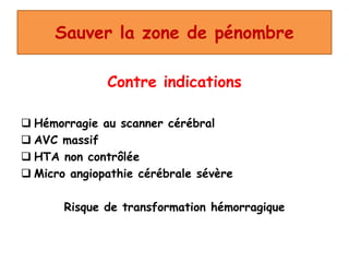 Sauver la zone de pénombre
Contre indications
 Hémorragie au scanner cérébral
 AVC massif
 HTA non contrôlée
 Micro angiopathie cérébrale sévère
Risque de transformation hémorragique
 