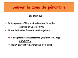 Sauver la zone de pénombre
En pratique
 Anticoagulant efficace si indication formelle:
Héparine IVSE ou HBPM
 Si pas indication formelle Anticoagulants.
 Antiagrégants plaquettaires (Aspirine 250 mg)
ASSOCIÉ À
 HBPM préventif (Lovenox SC 0,4 ml/j)
 