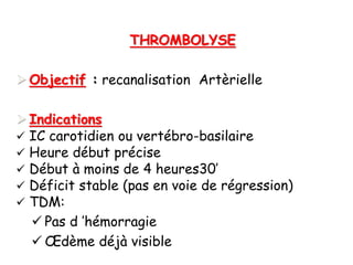 THROMBOLYSE
 Objectif : recanalisation Artèrielle
 Indications
 IC carotidien ou vertébro-basilaire
 Heure début précise
 Début à moins de 4 heures30’
 Déficit stable (pas en voie de régression)
 TDM:
 Pas d ’hémorragie
 Œdème déjà visible
 