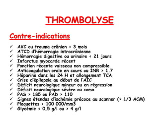 THROMBOLYSE
Contre-indications
 AVC ou trauma crânien < 3 mois
 ATCD d’hémorragie intracrânienne
 Hémorragie digestive ou urinaire < 21 jours
 Infarctus myocarde récent
 Ponction récente vaisseau non compressible
 Anticoagulation orale en cours ou INR > 1.7
 Héparine dans les 24 H et allongement TCA
 Crise d’épilepsie au début de l’AIC
 Déficit neurologique mineur ou en régression
 Déficit neurologique sévère ou coma
 PAS > 185 ou PAD > 110
 Signes étendus d’ischémie précoce au scanner (> 1/3 ACM)
 Plaquettes < 100 000/mm3
 Glycémie < 0,5 g/l ou > 4 g/l
 
