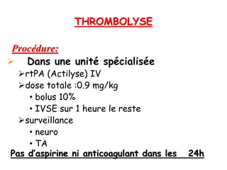 THROMBOLYSE
Procédure:
 Dans une unité spécialisée
rtPA (Actilyse) IV
dose totale :0.9 mg/kg
• bolus 10%
• IVSE sur 1 heure le reste
surveillance
• neuro
• TA
Pas d’aspirine ni anticoagulant dans les 24h
 