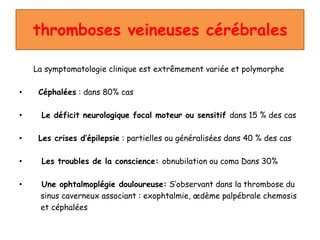 thromboses veineuses cérébrales
La symptomatologie clinique est extrêmement variée et polymorphe
• Céphalées : dans 80% cas
• Le déficit neurologique focal moteur ou sensitif dans 15 % des cas
• Les crises d’épilepsie : partielles ou généralisées dans 40 % des cas
• Les troubles de la conscience: obnubilation ou coma Dans 30%
• Une ophtalmoplégie douloureuse: S’observant dans la thrombose du
sinus caverneux associant : exophtalmie, œdème palpébrale chemosis
et céphalées
 