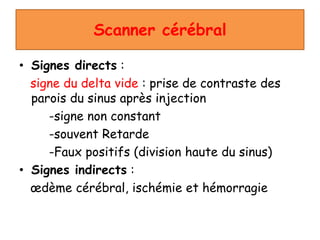 Scanner cérébral
• Signes directs :
signe du delta vide : prise de contraste des
parois du sinus après injection
-signe non constant
-souvent Retarde
-Faux positifs (division haute du sinus)
• Signes indirects :
œdème cérébral, ischémie et hémorragie
 
