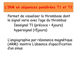 L’IRM en séquences pondérées T1 et T2
Permet de visualiser la thrombose dont
le signal varie avec l’age du thrombus
Isosignal T1 (précoce < 4jours)
hypersignal (>5jours)
L’angiographie par résonance magnétique
(ARM): montre L’absence d’opacification
d’un sinus
 