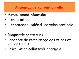 Angiographie conventionnelle
• Actuellement réservée:
• cas douteux
• thrombose isolée d’une veine corticale
• Diagnostic porte sur :
• absence de remplissage des veines et
/ou des sinus
• Circulation collatérale anormale
 