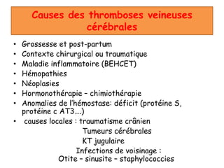 Causes des thromboses veineuses
cérébrales
• Grossesse et post-partum
• Contexte chirurgical ou traumatique
• Maladie inflammatoire (BEHCET)
• Hémopathies
• Néoplasies
• Hormonothérapie – chimiothérapie
• Anomalies de l’hémostase: déficit (protéine S,
protéine c AT3….)
• causes locales : traumatisme crânien
Tumeurs cérébrales
KT jugulaire
Infections de voisinage :
Otite – sinusite – staphylococcies
 