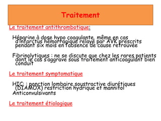 Traitement
Le traitement antithrombotique:
Héparine à dose hypo coagulante même en cas
d’infarctus hémorragique relayé par AVK prescrits
pendant six mois en l’absence de cause retrouvée
Fibrinolytiques : ne se discute que chez les rares patients
dont le cas s’aggrave sous traitement anticoagulant bien
conduit
Le traitement symptomatique
HIC: : ponction lombaire soustractive diurétiques
(DIAMOX) restriction hydrique et mannitol
Anticonvulsivants
Le traitement étiologique
 