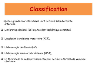 Classification
Quatre grandes variétés d’AVC sont définies selon l’atteinte
artérielle
 L’infarctus cérébral (IC) ou Accident ischémique constitué
 L’accident ischémique transitoire (AIT),
 L’hémorragie cérébrale (HC),
 L’hémorragie sous- arachnoïdienne (HSA),
 La thrombose du réseau veineux cérébral définie la thrombose veineuse
cérébrale.
 