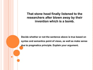 That stone head finally listened to the
researchers after blown away by their
invention which is a bomb.

Decide whether or not the sentence above is true based on

syntax and semantics point of views, as well as make sense
due to pragmatics principle. Explain your argument.

 