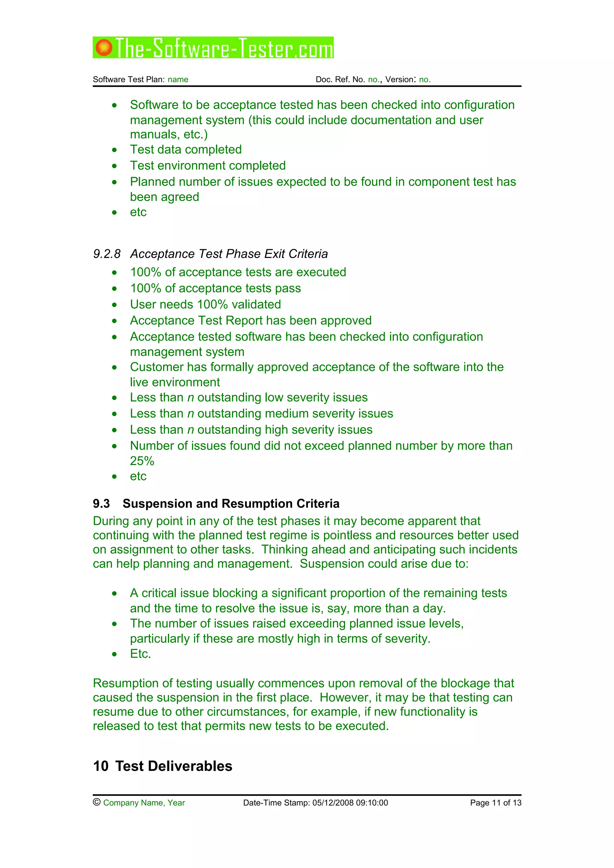 Software Test Plan: name Doc. Ref. No. no., Version: no.
• Software to be acceptance tested has been checked into configuration
management system (this could include documentation and user
manuals, etc.)
• Test data completed
• Test environment completed
• Planned number of issues expected to be found in component test has
been agreed
• etc
9.2.8 Acceptance Test Phase Exit Criteria
• 100% of acceptance tests are executed
• 100% of acceptance tests pass
• User needs 100% validated
• Acceptance Test Report has been approved
• Acceptance tested software has been checked into configuration
management system
• Customer has formally approved acceptance of the software into the
live environment
• Less than n outstanding low severity issues
• Less than n outstanding medium severity issues
• Less than n outstanding high severity issues
• Number of issues found did not exceed planned number by more than
25%
• etc
9.3 Suspension and Resumption Criteria
During any point in any of the test phases it may become apparent that
continuing with the planned test regime is pointless and resources better used
on assignment to other tasks. Thinking ahead and anticipating such incidents
can help planning and management. Suspension could arise due to:
• A critical issue blocking a significant proportion of the remaining tests
and the time to resolve the issue is, say, more than a day.
• The number of issues raised exceeding planned issue levels,
particularly if these are mostly high in terms of severity.
• Etc.
Resumption of testing usually commences upon removal of the blockage that
caused the suspension in the first place. However, it may be that testing can
resume due to other circumstances, for example, if new functionality is
released to test that permits new tests to be executed.
10 Test Deliverables
© Company Name, Year Date-Time Stamp: 05/12/2008 09:10:00 Page 11 of 13
 