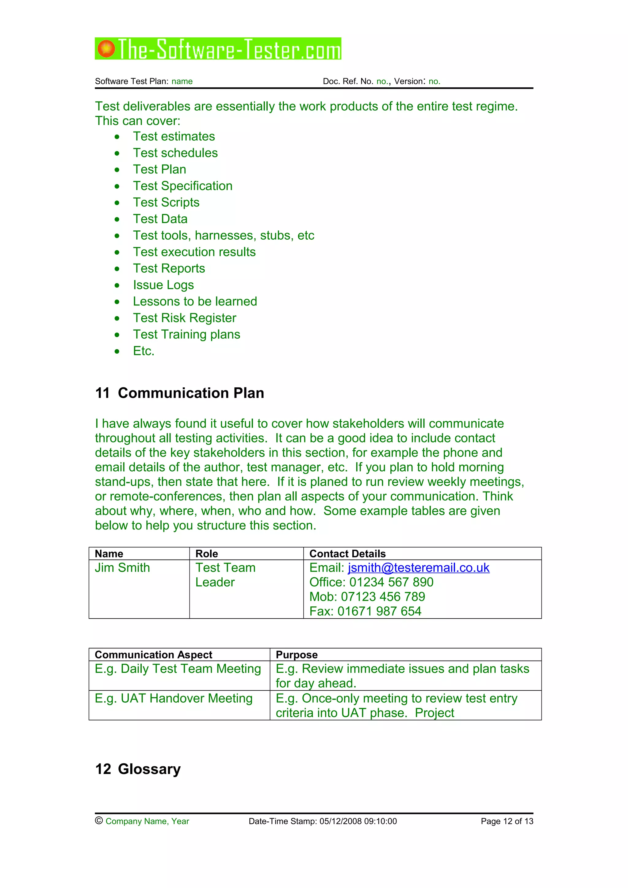 Software Test Plan: name Doc. Ref. No. no., Version: no.
Test deliverables are essentially the work products of the entire test regime.
This can cover:
• Test estimates
• Test schedules
• Test Plan
• Test Specification
• Test Scripts
• Test Data
• Test tools, harnesses, stubs, etc
• Test execution results
• Test Reports
• Issue Logs
• Lessons to be learned
• Test Risk Register
• Test Training plans
• Etc.
11 Communication Plan
I have always found it useful to cover how stakeholders will communicate
throughout all testing activities. It can be a good idea to include contact
details of the key stakeholders in this section, for example the phone and
email details of the author, test manager, etc. If you plan to hold morning
stand-ups, then state that here. If it is planed to run review weekly meetings,
or remote-conferences, then plan all aspects of your communication. Think
about why, where, when, who and how. Some example tables are given
below to help you structure this section.
Name Role Contact Details
Jim Smith Test Team
Leader
Email: jsmith@testeremail.co.uk
Office: 01234 567 890
Mob: 07123 456 789
Fax: 01671 987 654
Communication Aspect Purpose
E.g. Daily Test Team Meeting E.g. Review immediate issues and plan tasks
for day ahead.
E.g. UAT Handover Meeting E.g. Once-only meeting to review test entry
criteria into UAT phase. Project
12 Glossary
© Company Name, Year Date-Time Stamp: 05/12/2008 09:10:00 Page 12 of 13
 