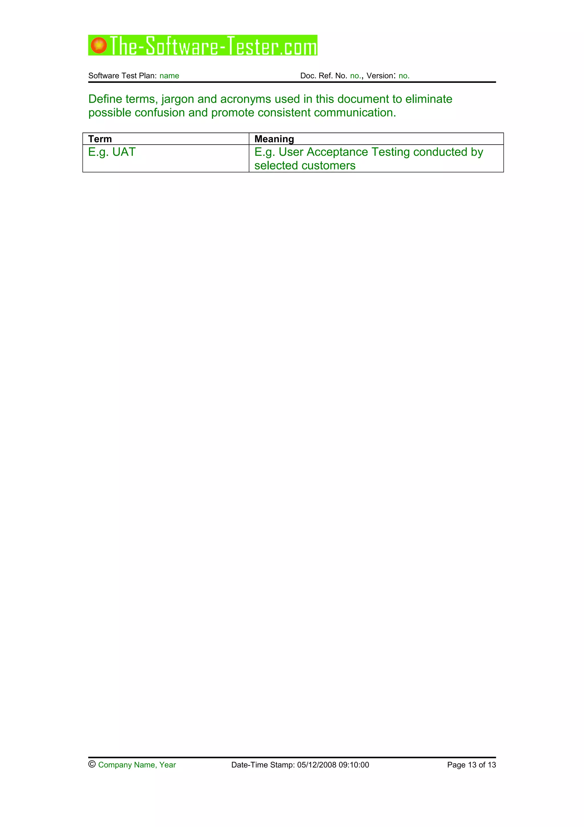 Software Test Plan: name Doc. Ref. No. no., Version: no.
Define terms, jargon and acronyms used in this document to eliminate
possible confusion and promote consistent communication.
Term Meaning
E.g. UAT E.g. User Acceptance Testing conducted by
selected customers
© Company Name, Year Date-Time Stamp: 05/12/2008 09:10:00 Page 13 of 13
 