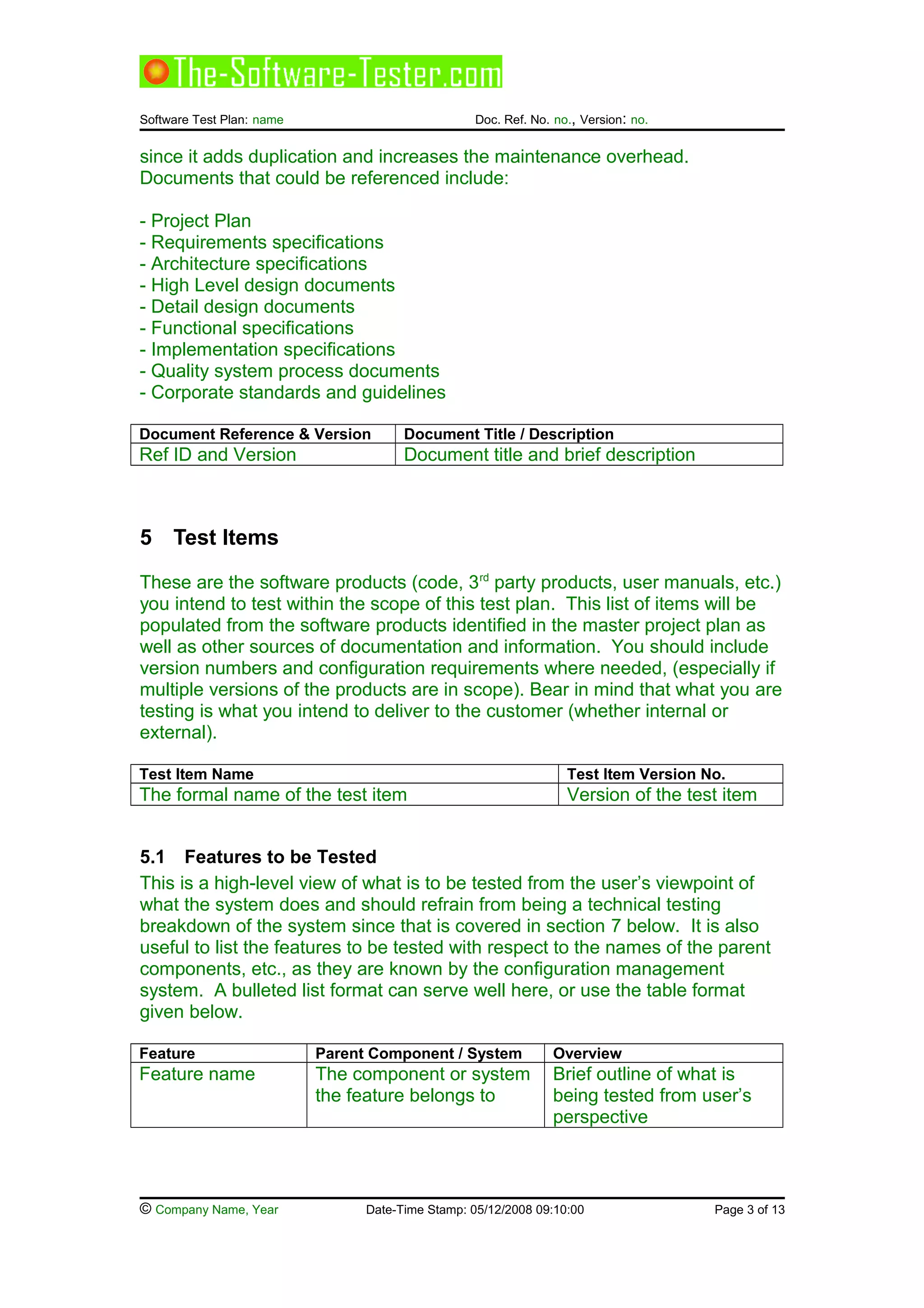 Software Test Plan: name Doc. Ref. No. no., Version: no.
since it adds duplication and increases the maintenance overhead.
Documents that could be referenced include:
- Project Plan
- Requirements specifications
- Architecture specifications
- High Level design documents
- Detail design documents
- Functional specifications
- Implementation specifications
- Quality system process documents
- Corporate standards and guidelines
Document Reference & Version Document Title / Description
Ref ID and Version Document title and brief description
5 Test Items
These are the software products (code, 3rd
party products, user manuals, etc.)
you intend to test within the scope of this test plan. This list of items will be
populated from the software products identified in the master project plan as
well as other sources of documentation and information. You should include
version numbers and configuration requirements where needed, (especially if
multiple versions of the products are in scope). Bear in mind that what you are
testing is what you intend to deliver to the customer (whether internal or
external).
Test Item Name Test Item Version No.
The formal name of the test item Version of the test item
5.1 Features to be Tested
This is a high-level view of what is to be tested from the user’s viewpoint of
what the system does and should refrain from being a technical testing
breakdown of the system since that is covered in section 7 below. It is also
useful to list the features to be tested with respect to the names of the parent
components, etc., as they are known by the configuration management
system. A bulleted list format can serve well here, or use the table format
given below.
Feature Parent Component / System Overview
Feature name The component or system
the feature belongs to
Brief outline of what is
being tested from user’s
perspective
© Company Name, Year Date-Time Stamp: 05/12/2008 09:10:00 Page 3 of 13
 