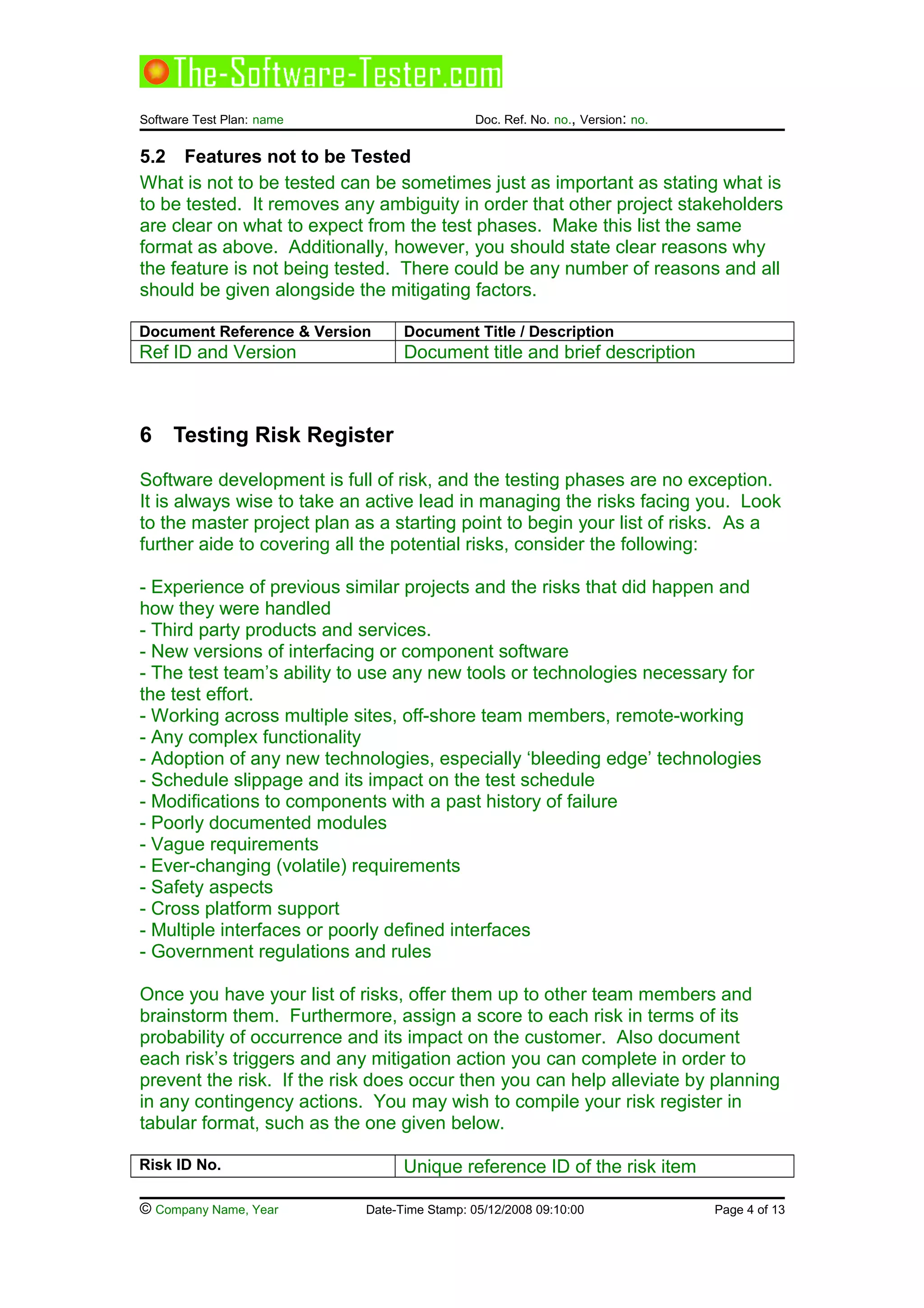 Software Test Plan: name Doc. Ref. No. no., Version: no.
5.2 Features not to be Tested
What is not to be tested can be sometimes just as important as stating what is
to be tested. It removes any ambiguity in order that other project stakeholders
are clear on what to expect from the test phases. Make this list the same
format as above. Additionally, however, you should state clear reasons why
the feature is not being tested. There could be any number of reasons and all
should be given alongside the mitigating factors.
Document Reference & Version Document Title / Description
Ref ID and Version Document title and brief description
6 Testing Risk Register
Software development is full of risk, and the testing phases are no exception.
It is always wise to take an active lead in managing the risks facing you. Look
to the master project plan as a starting point to begin your list of risks. As a
further aide to covering all the potential risks, consider the following:
- Experience of previous similar projects and the risks that did happen and
how they were handled
- Third party products and services.
- New versions of interfacing or component software
- The test team’s ability to use any new tools or technologies necessary for
the test effort.
- Working across multiple sites, off-shore team members, remote-working
- Any complex functionality
- Adoption of any new technologies, especially ‘bleeding edge’ technologies
- Schedule slippage and its impact on the test schedule
- Modifications to components with a past history of failure
- Poorly documented modules
- Vague requirements
- Ever-changing (volatile) requirements
- Safety aspects
- Cross platform support
- Multiple interfaces or poorly defined interfaces
- Government regulations and rules
Once you have your list of risks, offer them up to other team members and
brainstorm them. Furthermore, assign a score to each risk in terms of its
probability of occurrence and its impact on the customer. Also document
each risk’s triggers and any mitigation action you can complete in order to
prevent the risk. If the risk does occur then you can help alleviate by planning
in any contingency actions. You may wish to compile your risk register in
tabular format, such as the one given below.
Risk ID No. Unique reference ID of the risk item
© Company Name, Year Date-Time Stamp: 05/12/2008 09:10:00 Page 4 of 13
 