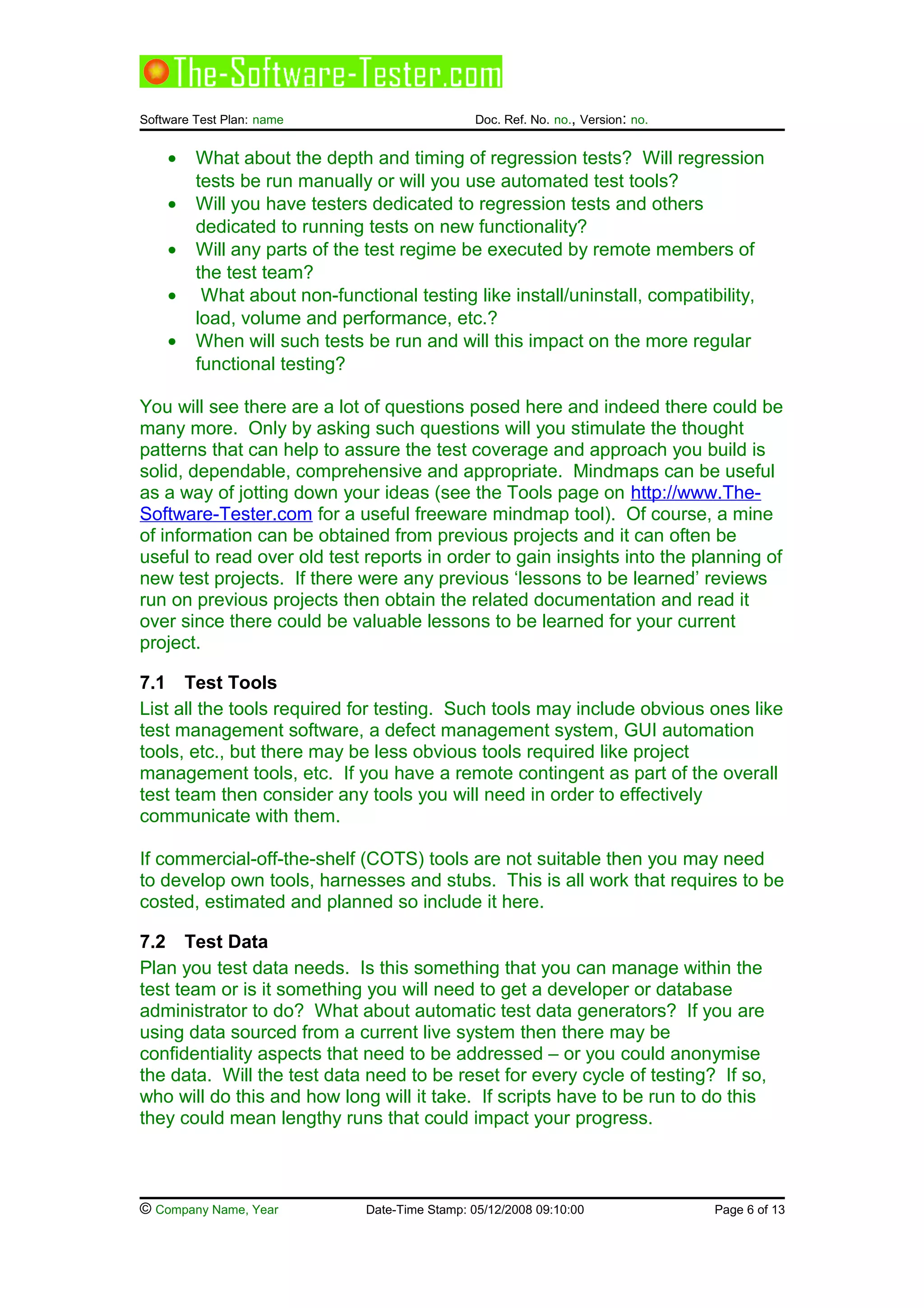 Software Test Plan: name Doc. Ref. No. no., Version: no.
• What about the depth and timing of regression tests? Will regression
tests be run manually or will you use automated test tools?
• Will you have testers dedicated to regression tests and others
dedicated to running tests on new functionality?
• Will any parts of the test regime be executed by remote members of
the test team?
• What about non-functional testing like install/uninstall, compatibility,
load, volume and performance, etc.?
• When will such tests be run and will this impact on the more regular
functional testing?
You will see there are a lot of questions posed here and indeed there could be
many more. Only by asking such questions will you stimulate the thought
patterns that can help to assure the test coverage and approach you build is
solid, dependable, comprehensive and appropriate. Mindmaps can be useful
as a way of jotting down your ideas (see the Tools page on http://www.The-
Software-Tester.com for a useful freeware mindmap tool). Of course, a mine
of information can be obtained from previous projects and it can often be
useful to read over old test reports in order to gain insights into the planning of
new test projects. If there were any previous ‘lessons to be learned’ reviews
run on previous projects then obtain the related documentation and read it
over since there could be valuable lessons to be learned for your current
project.
7.1 Test Tools
List all the tools required for testing. Such tools may include obvious ones like
test management software, a defect management system, GUI automation
tools, etc., but there may be less obvious tools required like project
management tools, etc. If you have a remote contingent as part of the overall
test team then consider any tools you will need in order to effectively
communicate with them.
If commercial-off-the-shelf (COTS) tools are not suitable then you may need
to develop own tools, harnesses and stubs. This is all work that requires to be
costed, estimated and planned so include it here.
7.2 Test Data
Plan you test data needs. Is this something that you can manage within the
test team or is it something you will need to get a developer or database
administrator to do? What about automatic test data generators? If you are
using data sourced from a current live system then there may be
confidentiality aspects that need to be addressed – or you could anonymise
the data. Will the test data need to be reset for every cycle of testing? If so,
who will do this and how long will it take. If scripts have to be run to do this
they could mean lengthy runs that could impact your progress.
© Company Name, Year Date-Time Stamp: 05/12/2008 09:10:00 Page 6 of 13
 