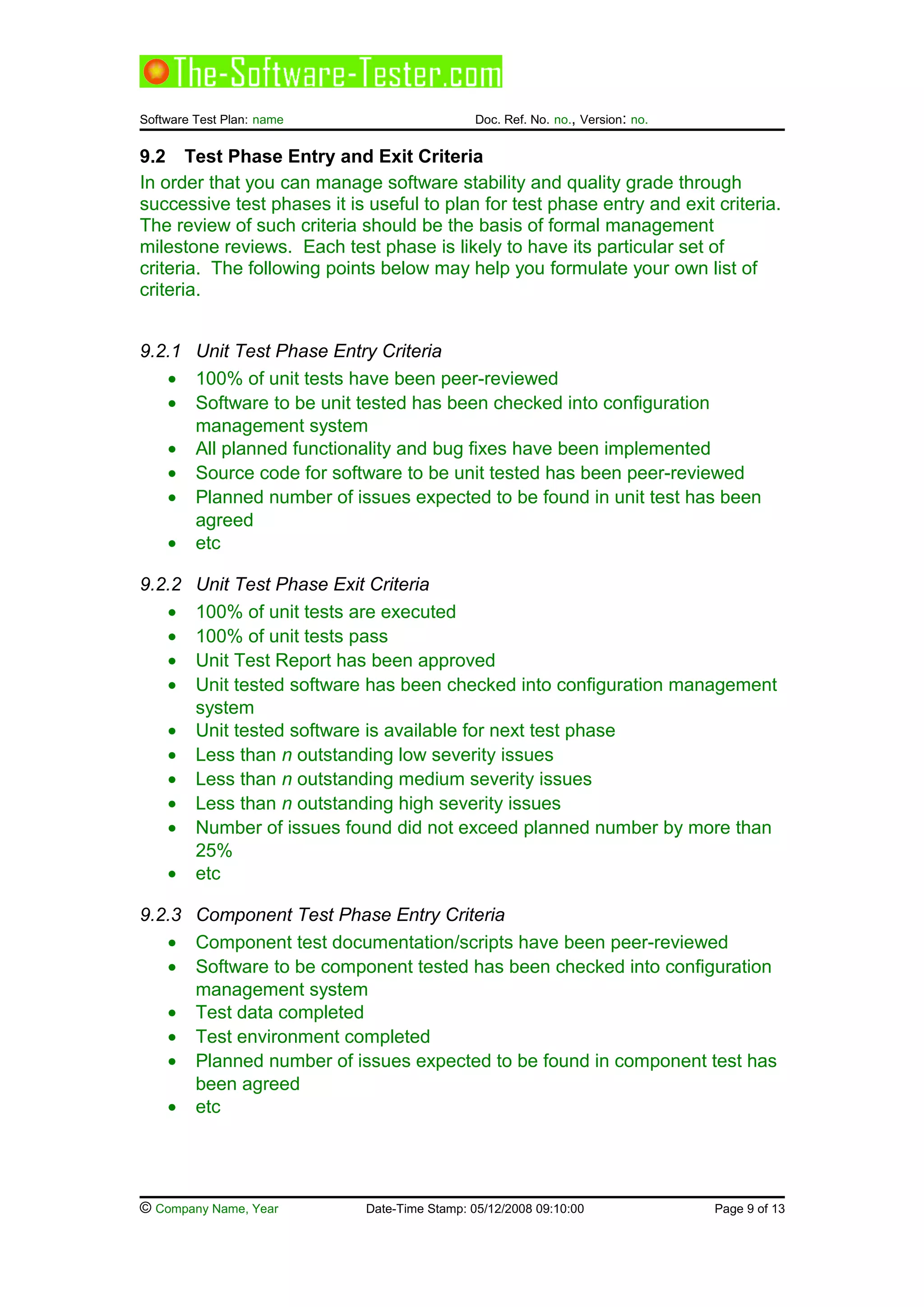 Software Test Plan: name Doc. Ref. No. no., Version: no.
9.2 Test Phase Entry and Exit Criteria
In order that you can manage software stability and quality grade through
successive test phases it is useful to plan for test phase entry and exit criteria.
The review of such criteria should be the basis of formal management
milestone reviews. Each test phase is likely to have its particular set of
criteria. The following points below may help you formulate your own list of
criteria.
9.2.1 Unit Test Phase Entry Criteria
• 100% of unit tests have been peer-reviewed
• Software to be unit tested has been checked into configuration
management system
• All planned functionality and bug fixes have been implemented
• Source code for software to be unit tested has been peer-reviewed
• Planned number of issues expected to be found in unit test has been
agreed
• etc
9.2.2 Unit Test Phase Exit Criteria
• 100% of unit tests are executed
• 100% of unit tests pass
• Unit Test Report has been approved
• Unit tested software has been checked into configuration management
system
• Unit tested software is available for next test phase
• Less than n outstanding low severity issues
• Less than n outstanding medium severity issues
• Less than n outstanding high severity issues
• Number of issues found did not exceed planned number by more than
25%
• etc
9.2.3 Component Test Phase Entry Criteria
• Component test documentation/scripts have been peer-reviewed
• Software to be component tested has been checked into configuration
management system
• Test data completed
• Test environment completed
• Planned number of issues expected to be found in component test has
been agreed
• etc
© Company Name, Year Date-Time Stamp: 05/12/2008 09:10:00 Page 9 of 13
 
