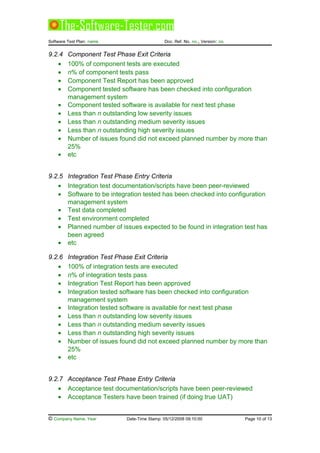 Software Test Plan: name Doc. Ref. No. no., Version: no.
9.2.4 Component Test Phase Exit Criteria
• 100% of component tests are executed
• n% of component tests pass
• Component Test Report has been approved
• Component tested software has been checked into configuration
management system
• Component tested software is available for next test phase
• Less than n outstanding low severity issues
• Less than n outstanding medium severity issues
• Less than n outstanding high severity issues
• Number of issues found did not exceed planned number by more than
25%
• etc
9.2.5 Integration Test Phase Entry Criteria
• Integration test documentation/scripts have been peer-reviewed
• Software to be integration tested has been checked into configuration
management system
• Test data completed
• Test environment completed
• Planned number of issues expected to be found in integration test has
been agreed
• etc
9.2.6 Integration Test Phase Exit Criteria
• 100% of integration tests are executed
• n% of integration tests pass
• Integration Test Report has been approved
• Integration tested software has been checked into configuration
management system
• Integration tested software is available for next test phase
• Less than n outstanding low severity issues
• Less than n outstanding medium severity issues
• Less than n outstanding high severity issues
• Number of issues found did not exceed planned number by more than
25%
• etc
9.2.7 Acceptance Test Phase Entry Criteria
• Acceptance test documentation/scripts have been peer-reviewed
• Acceptance Testers have been trained (if doing true UAT)
© Company Name, Year Date-Time Stamp: 05/12/2008 09:10:00 Page 10 of 13
 
