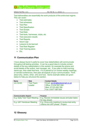 Software Test Plan: name Doc. Ref. No. no., Version: no.
Test deliverables are essentially the work products of the entire test regime.
This can cover:
• Test estimates
• Test schedules
• Test Plan
• Test Specification
• Test Scripts
• Test Data
• Test tools, harnesses, stubs, etc
• Test execution results
• Test Reports
• Issue Logs
• Lessons to be learned
• Test Risk Register
• Test Training plans
• Etc.
11 Communication Plan
I have always found it useful to cover how stakeholders will communicate
throughout all testing activities. It can be a good idea to include contact
details of the key stakeholders in this section, for example the phone and
email details of the author, test manager, etc. If you plan to hold morning
stand-ups, then state that here. If it is planed to run review weekly meetings,
or remote-conferences, then plan all aspects of your communication. Think
about why, where, when, who and how. Some example tables are given
below to help you structure this section.
Name Role Contact Details
Jim Smith Test Team
Leader
Email: jsmith@testeremail.co.uk
Office: 01234 567 890
Mob: 07123 456 789
Fax: 01671 987 654
Communication Aspect Purpose
E.g. Daily Test Team Meeting E.g. Review immediate issues and plan tasks
for day ahead.
E.g. UAT Handover Meeting E.g. Once-only meeting to review test entry
criteria into UAT phase. Project
12 Glossary
© Company Name, Year Date-Time Stamp: 05/12/2008 09:10:00 Page 12 of 13
 