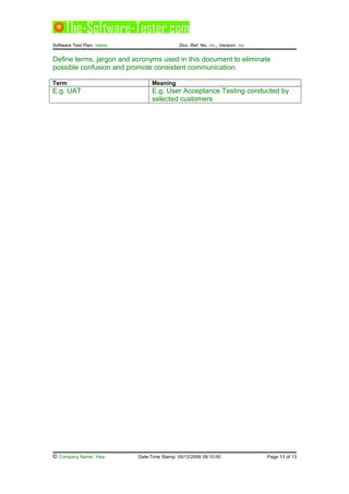 Software Test Plan: name Doc. Ref. No. no., Version: no.
Define terms, jargon and acronyms used in this document to eliminate
possible confusion and promote consistent communication.
Term Meaning
E.g. UAT E.g. User Acceptance Testing conducted by
selected customers
© Company Name, Year Date-Time Stamp: 05/12/2008 09:10:00 Page 13 of 13
 