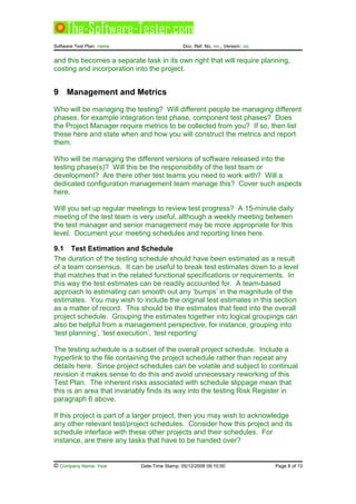 Software Test Plan: name Doc. Ref. No. no., Version: no.
and this becomes a separate task in its own right that will require planning,
costing and incorporation into the project.
9 Management and Metrics
Who will be managing the testing? Will different people be managing different
phases, for example integration test phase, component test phases? Does
the Project Manager require metrics to be collected from you? If so, then list
these here and state when and how you will construct the metrics and report
them.
Who will be managing the different versions of software released into the
testing phase(s)? Will this be the responsibility of the test team or
development? Are there other test teams you need to work with? Will a
dedicated configuration management team manage this? Cover such aspects
here.
Will you set up regular meetings to review test progress? A 15-minute daily
meeting of the test team is very useful, although a weekly meeting between
the test manager and senior management may be more appropriate for this
level. Document your meeting schedules and reporting lines here.
9.1 Test Estimation and Schedule
The duration of the testing schedule should have been estimated as a result
of a team consensus. It can be useful to break test estimates down to a level
that matches that in the related functional specifications or requirements. In
this way the test estimates can be readily accounted for. A team-based
approach to estimating can smooth out any ‘bumps’ in the magnitude of the
estimates. You may wish to include the original test estimates in this section
as a matter of record. This should be the estimates that feed into the overall
project schedule. Grouping the estimates together into logical groupings can
also be helpful from a management perspective, for instance, grouping into
‘test planning’, ‘test execution’, ‘test reporting’
The testing schedule is a subset of the overall project schedule. Include a
hyperlink to the file containing the project schedule rather than repeat any
details here. Since project schedules can be volatile and subject to continual
revision it makes sense to do this and avoid unnecessary reworking of this
Test Plan. The inherent risks associated with schedule slippage mean that
this is an area that invariably finds its way into the testing Risk Register in
paragraph 6 above.
If this project is part of a larger project, then you may wish to acknowledge
any other relevant test/project schedules. Consider how this project and its
schedule interface with these other projects and their schedules. For
instance, are there any tasks that have to be handed over?
© Company Name, Year Date-Time Stamp: 05/12/2008 09:10:00 Page 8 of 13
 