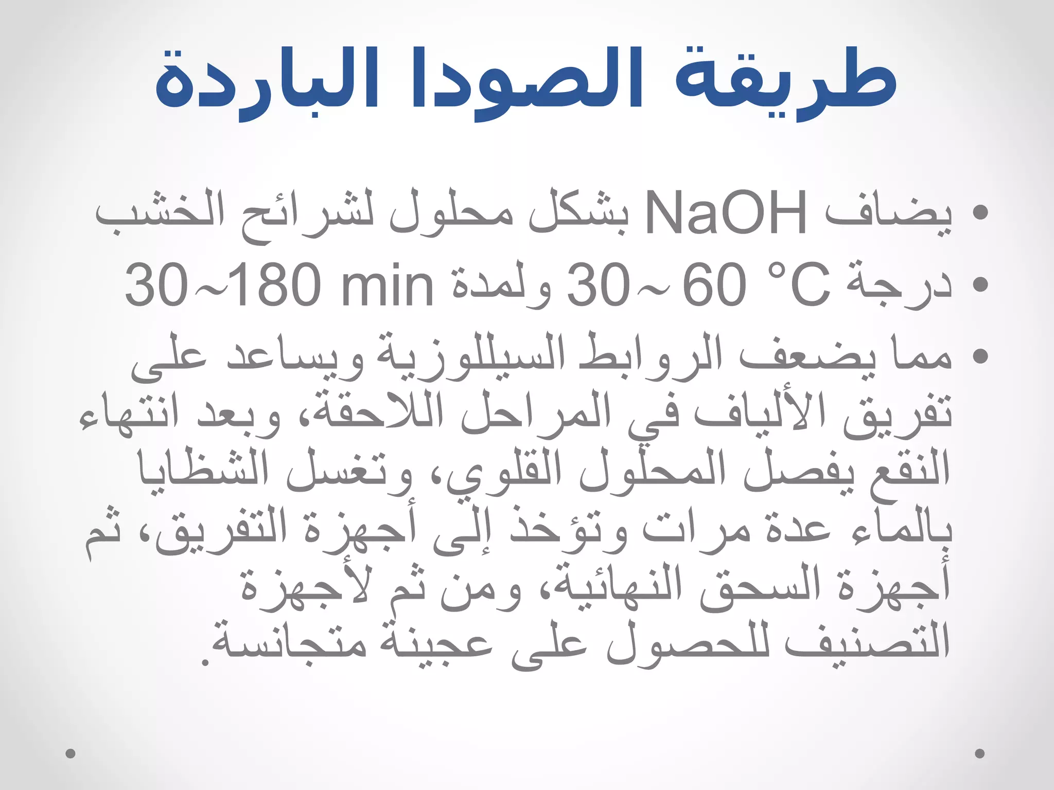 ‫الباردة‬ ‫الصودا‬ ‫طريقة‬
•
‫يضاف‬
NaOH
‫الخشب‬ ‫لشرائح‬ ‫محلول‬ ‫بشكل‬
•
‫درجة‬
30 60 °C
‫ولمدة‬
30180 min
•
‫مما‬
‫السيللوزية‬ ‫الروابط‬ ‫يضعف‬
‫ويساعد‬
‫ع‬
‫لى‬
‫وبعد‬ ،‫الالحقة‬ ‫المراحل‬ ‫في‬ ‫األلياف‬ ‫تفريق‬
‫انتهاء‬
‫الش‬ ‫وتغسل‬ ،‫القلوي‬ ‫المحلول‬ ‫يفصل‬ ‫النقع‬
‫ظايا‬
‫ث‬ ،‫التفريق‬ ‫أجهزة‬ ‫إلى‬ ‫وتؤخذ‬ ‫مرات‬ ‫عدة‬ ‫بالماء‬
‫م‬
‫ألجهزة‬ ‫ثم‬ ‫ومن‬ ،‫النهائية‬ ‫السحق‬ ‫أجهزة‬
‫متجانسة‬ ‫عجينة‬ ‫على‬ ‫للحصول‬ ‫التصنيف‬
.
 