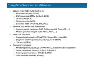 Examples of biomolecular databases
 Sequence and structure databases
 Protein sequences (UniProt)
 DNA sequences (EMBL, Genbank, DDBJ)
 3D structures (PDB)
 Structural motifs (CATH)
 Sequence motifs (PROSITE, PRODOM)
 Genome sequences and annotations
 Genome-specific databases (SGD, FlyBase, AceDB, PlasmoDB, …)
 Multiple genomes (Integr8, NCBI, KEGG, TIGR, …)
 Molecular functions
 Transcriptional regulation (TRANSFAC, RegulonDB, InteractDB)
 Enzymatic catalysis (Expasy, LIGAND/KEGG, BRENDA)
 Transport (YTPdb)
 Biological processes
 Metabolic pathways (EcoCyc, LIGAND/KEGG, Biocatalysis/biodegradation)
 Signal transduction pathways (CSNdb, Transpath)
 Protein-protein interactions (DIP, BIND, MINT)
 Gene networks (GeneNet, FlyNets)
 