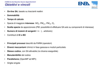 • On-line SA, basato su traccianti reattivi
• Sommabilità
• Tempo di calcolo
• Specie di maggiore interesse: NO2, PM2.5, PM10, O3
• Scelta specie da apporzionare (PM: possibilità di effettuare SA solo su componenti di interesse)
• Numero di insiemi di sorgenti > n (…arbitrario)
• Contributi di IC e BC
• Principali processi descritti da FARM (operatori)
• Diversi meccanismi chimici in fase gassosa e moduli particolato
• Stesso codice, con SA attivabile (no diverso eseguibile)
• Manutenibilità del codice
• Parallelismo (OpenMP ed MPI)
• Griglia singola
 