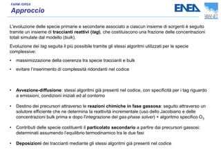 L'evoluzione delle specie primarie e secondarie associato a ciascun insieme di sorgenti è seguito
tramite un insieme di traccianti reattivi (tag), che costituiscono una frazione delle concentrazioni
totali simulate dal modello (bulk).
Evoluzione dei tag seguita il più possibile tramite gli stessi algoritmi utilizzati per le specie
complessive:
• massimizzazione della coerenza tra specie traccianti e bulk
• evitare l’inserimento di complessità ridondanti nel codice
• Avvezione-diffusione: stessi algoritmi già presenti nel codice, con specificità per i tag riguardo
a emissioni, condizioni iniziali ed al contorno
• Destino dei precursori attraverso le reazioni chimiche in fase gassosa: seguito attraverso un
solutore efficiente che ne determina la reattività incrementale (uso dello Jacobiano e delle
concentrazioni bulk prima e dopo l'integrazione del gas-phase solver) + algoritmo specifico O3
• Contributi delle specie costituenti il particolato secondario a partire dai precursori gassosi:
determinati assumendo l’equilibrio termodinamico tra le due fasi
• Deposizioni dei traccianti mediante gli stessi algoritmi già presenti nel codice
 