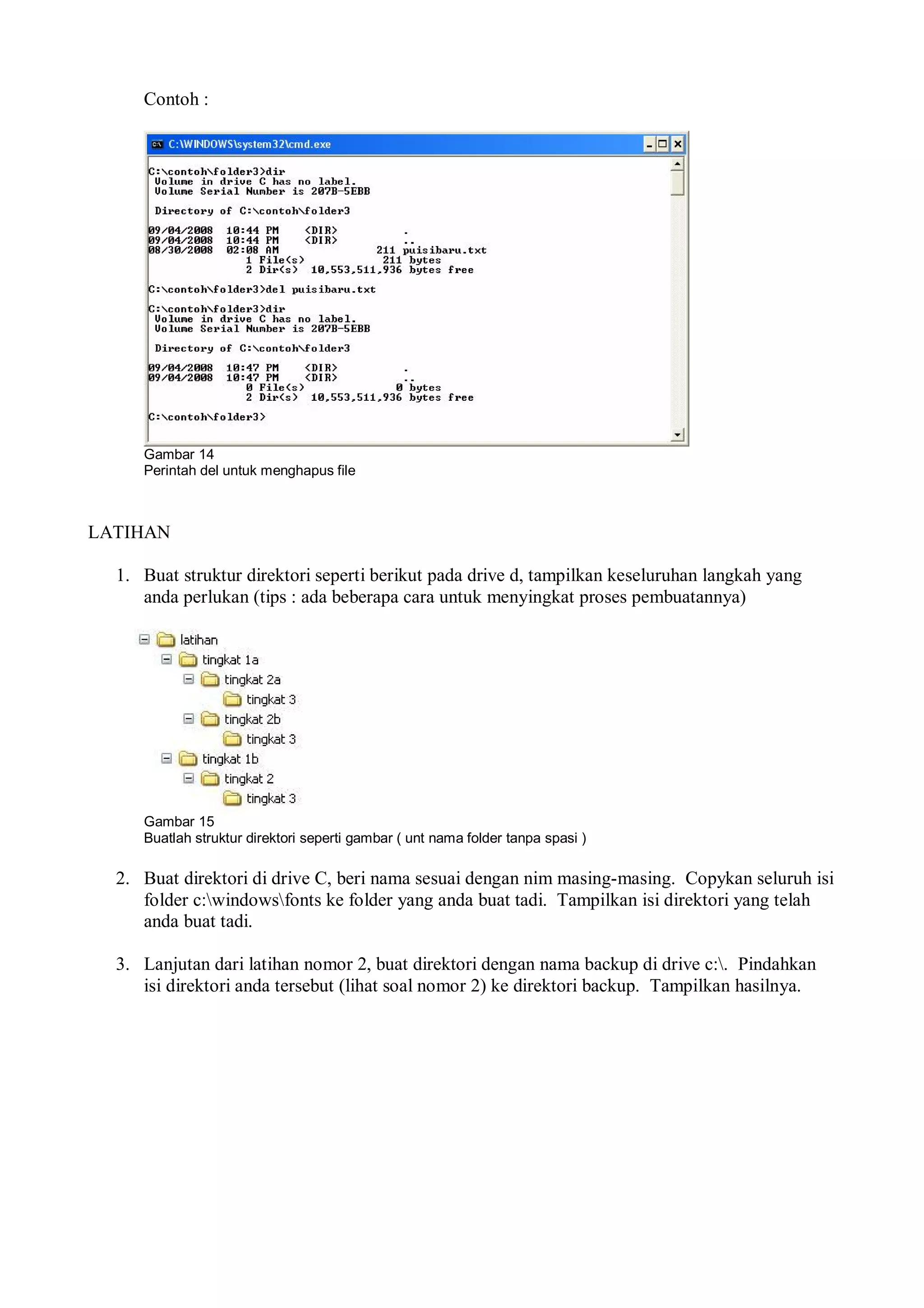 Contoh :
Gambar 14
Perintah del untuk menghapus file
LATIHAN
1. Buat struktur direktori seperti berikut pada drive d, tampilkan keseluruhan langkah yang
anda perlukan (tips : ada beberapa cara untuk menyingkat proses pembuatannya)
Gambar 15
Buatlah struktur direktori seperti gambar ( unt nama folder tanpa spasi )
2. Buat direktori di drive C, beri nama sesuai dengan nim masing-masing. Copykan seluruh isi
folder c:windowsfonts ke folder yang anda buat tadi. Tampilkan isi direktori yang telah
anda buat tadi.
3. Lanjutan dari latihan nomor 2, buat direktori dengan nama backup di drive c:. Pindahkan
isi direktori anda tersebut (lihat soal nomor 2) ke direktori backup. Tampilkan hasilnya.
 