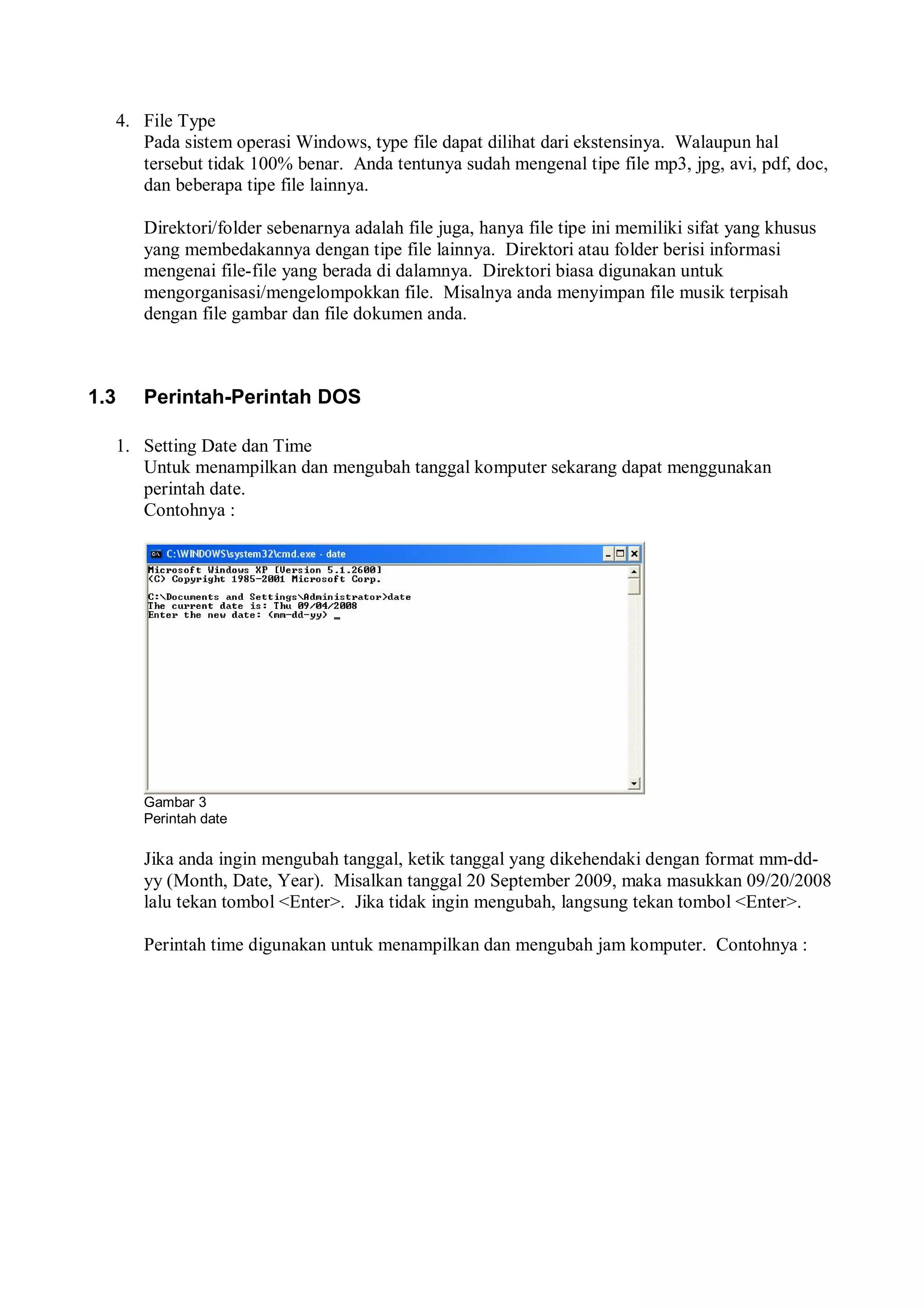 4. File Type
Pada sistem operasi Windows, type file dapat dilihat dari ekstensinya. Walaupun hal
tersebut tidak 100% benar. Anda tentunya sudah mengenal tipe file mp3, jpg, avi, pdf, doc,
dan beberapa tipe file lainnya.
Direktori/folder sebenarnya adalah file juga, hanya file tipe ini memiliki sifat yang khusus
yang membedakannya dengan tipe file lainnya. Direktori atau folder berisi informasi
mengenai file-file yang berada di dalamnya. Direktori biasa digunakan untuk
mengorganisasi/mengelompokkan file. Misalnya anda menyimpan file musik terpisah
dengan file gambar dan file dokumen anda.
1.3 Perintah-Perintah DOS
1. Setting Date dan Time
Untuk menampilkan dan mengubah tanggal komputer sekarang dapat menggunakan
perintah date.
Contohnya :
Gambar 3
Perintah date
Jika anda ingin mengubah tanggal, ketik tanggal yang dikehendaki dengan format mm-dd-
yy (Month, Date, Year). Misalkan tanggal 20 September 2009, maka masukkan 09/20/2008
lalu tekan tombol <Enter>. Jika tidak ingin mengubah, langsung tekan tombol <Enter>.
Perintah time digunakan untuk menampilkan dan mengubah jam komputer. Contohnya :
 