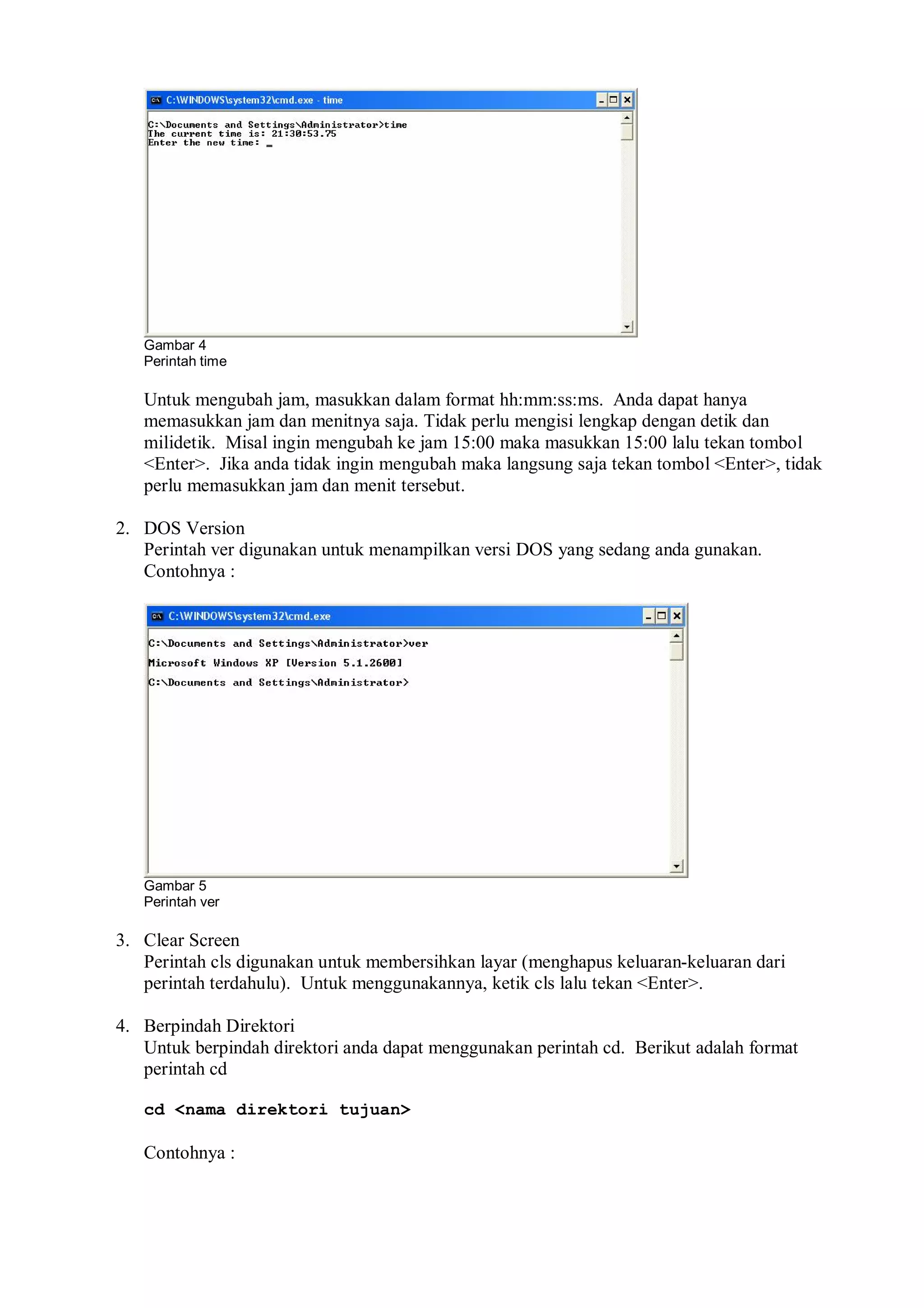 Gambar 4
Perintah time
Untuk mengubah jam, masukkan dalam format hh:mm:ss:ms. Anda dapat hanya
memasukkan jam dan menitnya saja. Tidak perlu mengisi lengkap dengan detik dan
milidetik. Misal ingin mengubah ke jam 15:00 maka masukkan 15:00 lalu tekan tombol
<Enter>. Jika anda tidak ingin mengubah maka langsung saja tekan tombol <Enter>, tidak
perlu memasukkan jam dan menit tersebut.
2. DOS Version
Perintah ver digunakan untuk menampilkan versi DOS yang sedang anda gunakan.
Contohnya :
Gambar 5
Perintah ver
3. Clear Screen
Perintah cls digunakan untuk membersihkan layar (menghapus keluaran-keluaran dari
perintah terdahulu). Untuk menggunakannya, ketik cls lalu tekan <Enter>.
4. Berpindah Direktori
Untuk berpindah direktori anda dapat menggunakan perintah cd. Berikut adalah format
perintah cd
cd <nama direktori tujuan>
Contohnya :
 