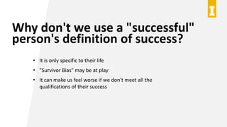 Why don't we use a "successful"
person's definition of success?
• It is only specific to their life
• "Survivor Bias" may be at play
• It can make us feel worse if we don't meet all the
qualifications of their success
 