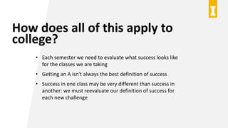 How does all of this apply to
college?
• Each semester we need to evaluate what success looks like
for the classes we are taking
• Getting an A isn't always the best definition of success
• Success in one class may be very different than success in
another: we must reevaluate our definition of success for
each new challenge
 