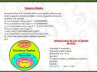 Números Reales.
Se puede definir a los números reales como aquellos números que
tienen expansión decimal periódica o tienen expansión decimal no
periódica. Por ejemplo
a) 3 es un número real ya que 3 = 3,00000000000….
b) ½ es un número real ya que ½ = 0,5000000000….
c) 1/3 es un número real ya que 1/3 = 0,3333333333333….
d) 2es un número real ya que 2=
1,4142135623730950488016887242097….
e) 0,1234567891011121314151617181920212223….
f) 1,01001000100001000001000000100000001….
g) π
PROPIEDADES DE LOS NÚMEROS
REALES:
Propiedad: Conmutativa
Operación: Suma y Resta
Definición: a+b = b+a
Que dice:
El orden de sumar o multiplicar no afecta el
resultado
Ejemplo:
2+8 = 8+2 5(-3) = (-3)5
 